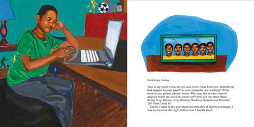  This image is a double page spread. To the left, a boy with dark skin tone is at a desk with a laptop in a bedroom. He has his head in one hand. To the right is a framed photo of 6 men with dark skin tone in yellow shirts. The text is an email addressed to Leroy. They ask if something is wrong with Leroy and if that’s why he won’t respond. They ask who won a cricket match, if anyone broke their soccer score, and how their friends are. They want to tell him about their first day of school in Canada. 