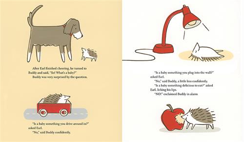  This image is a double page spread. To the left, a brown and white dog is with a hedgehog. The text says Earl asks what a baby is and Buddy is surprised by the question. Next, a hedgehog is in a cart on a road. Text: “Is a baby something you drive around in?” asked Earl. “No,” said Buddy confidently. To the right, a hedgehog lies on its back under a lamp. Next, it eats an apple. The text says Earl asks if you plug a baby into a wall or if it is something good to eat. Buddy says no. 