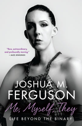  This image is in shades of black and white. A photograph shows a person with light skin tone and dark hair with eye makeup. They wear a top made of metal scales with chains for straps. Leather-like fabric is tied around their biceps. Text: Me, Myself, They. Life Beyond the Binary. Joshua M. Ferguson. “Raw, extraordinary, and profoundly moving.” – Jazz Jennings. 