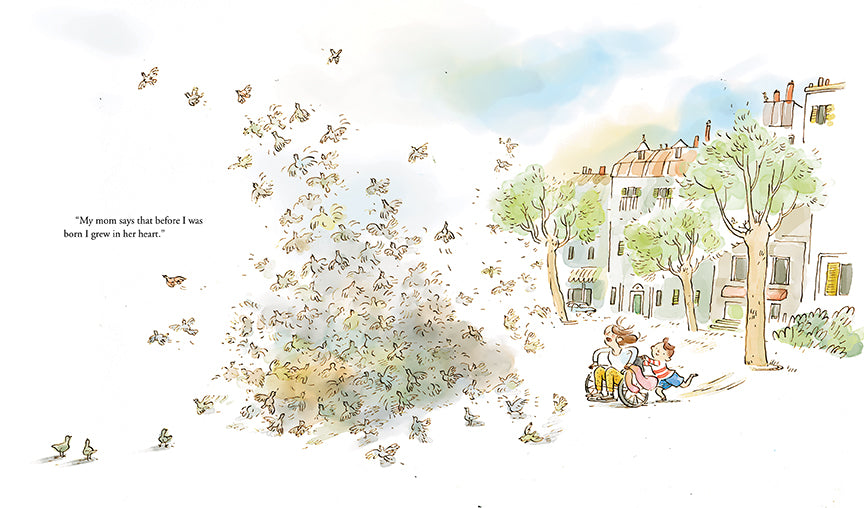  Buildings sit together in a row. In front of them are trees. A boy with light skin tone and brown hair pushes a wheelchair with a woman in it. The woman has light skin tone and brown hair. They are headed toward a large group of birds. The mass of birds creates a cloud, and some are flying away. Text: “My mom says that before I was born I grew in her heart.” 
