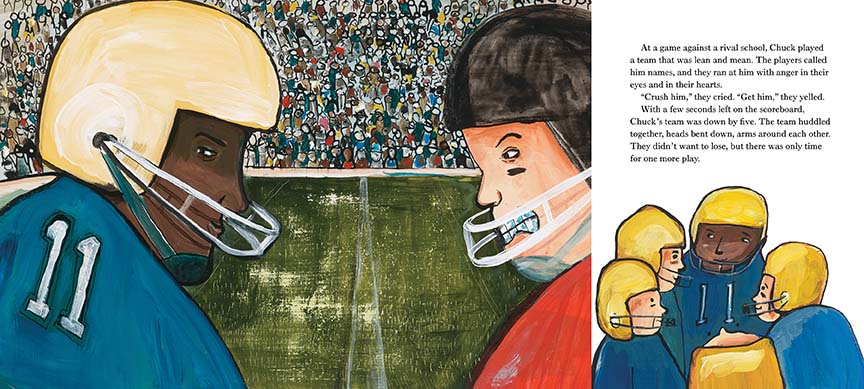  This image is a double page spread. To the left, players face-off on a football field. One has dark skin tone and the other has light skin tone. To the right is a huddle. Text: At a game against a rival school, Chuck played a team that was lean and mean. The players called him names, and ran at him with anger in their eyes and hearts. “Crush him” “Get him,” they yelled. With a few seconds left on the scoreboard, Chuck’s team was down by five. The team huddled together. There was only time for one more play. 