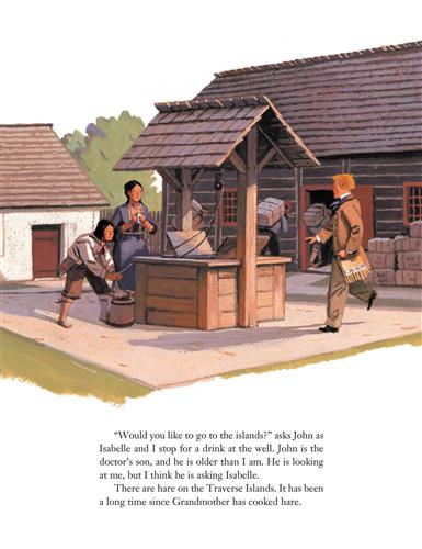  Two people with medium skin tone are at a well by a wood lodge. A man with light skin tone goes to them. Behind, people with medium skin tone carry large containers on their backs into the lodge. Text: “Would you like to go to the islands?” asks John as Isabelle and I stop for a drink at the well. John is the doctor’s son, and he is older than I am. He is looking at me, but I think he is asking Isabelle. There are hare on the Traverse Islands. It has been a long time since Grandmother has cooked hare. 