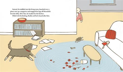  In a living room, a vase and flowers are on a rug. Papers fall from a bookshelf. A doll is on the couch, and one of its legs is on the carpet. A baby with light skin tone rounds the corner out of the living room. A hedgehog runs after the baby and a dog follows. Text: Instead, he toddled into the living room, knocked over a plant, tore up a magazine and snapped the legs off Meredith’s favourite dolly. After that, he headed for the kitchen. Filled with foreboding, Buddy and Earl chased after him. 