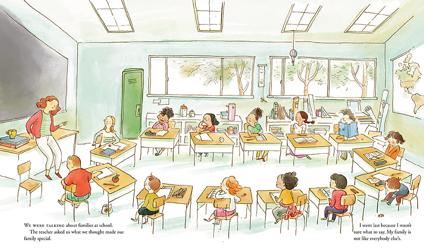  There is a classroom with windows on the far wall. Children sit at their desks, which are arranged into one large oval. A woman with light skin tone and red hair leans on her desk in the front of the class. Text: We were talking about families at school. The teacher asked us what we thought made our family special. I went last because I wasn’t sure what to say. My family is not like everybody else’s. 