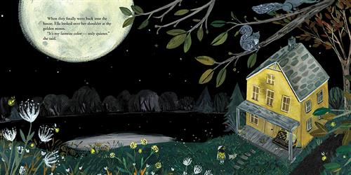  It is nighttime. A yellow house is beside a river and in front of a field with wildflowers. The moon is large and taking up most of the sky. A girl with light skin tone stands in front of the house. Squirrels and fireflies are in the trees. Text: When they finally went back into the house, Ella looked over her shoulder at the golden moon. “It’s my favorite color—only quieter,” she said. 