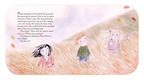  A field of tall, golden grass blows in the wind. Three children with light skin tone stand in the grass. Leaves that are red and yellow blow around in the air. The text says Pinny tramped across the field where grass came up to her waist. All around, the leaves were turning colors. The world looked dark red, faded yellow, dusty rose and bright gold. “Hey, Pinny!” There were her friends Annie and Lou. “Where are you going?”  “I’m going to Lighthouse Point. Want to come along?” “Yes, let’s go!” 