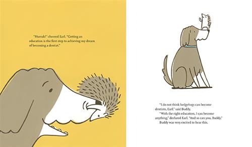  This image is a double page spread. To the left, a brown and white dog has a hedgehog hanging off of its nose and looking into its mouth. Text: “Hurrah!” cheered Earl. “Getting an education is the first step to achieving my dream of becoming a dentist.” To the right, the hedgehog is on the dog’s nose. Text: “I do not think hedgehogs can become dentists, Earl,” said Buddy. “With the right education, I can become anything,” declared Earl. “And so can you, Buddy.” Buddy was very excited to hear this. 