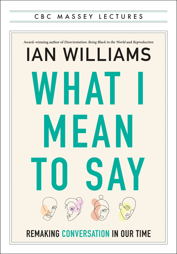  Cover: CBC Massey Lectures, What I Mean To Say: Remaking Conversation In Our Time by Ian Williams, award–winning author of Disorientation: Being Black in the World and Reproduction. Below the type are four stylized line drawings of faces with splashes of colour in peach, pink, orange and yellow. The entire cover is framed in a white box according to the CBC Massey Lectures series look. 