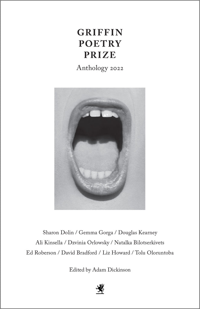  Cover: Griffin Poetry Prize Anthology 2022. Sharon Dolin / Gemma Gorga / Douglas Kearney / Ali Kinsella / Dzvinia Orlosky / Natalka Bilotserkivets / Ed Robertson / David Bradford / Liz Howard / Tolu Oloruntoba. Edited by Adam Dickinson. In the center of the cover is an open mouth in black and white, the lips are slightly tinted and glossed. The person has a light skin tone. At the bottom of the page is the Griffin logo. 