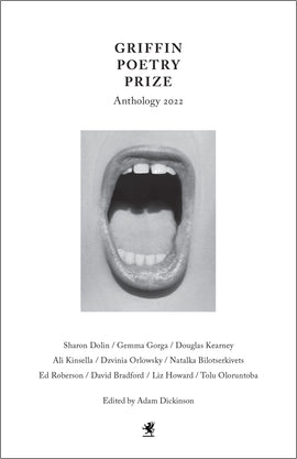 Cover: Griffin Poetry Prize Anthology 2022. Sharon Dolin / Gemma Gorga / Douglas Kearney / Ali Kinsella / Dzvinia Orlosky / Natalka Bilotserkivets / Ed Robertson / David Bradford / Liz Howard / Tolu Oloruntoba. Edited by Adam Dickinson. In the center of the cover is an open mouth in black and white, the lips are slightly tinted and glossed. The person has a light skin tone. At the bottom of the page is the Griffin logo. 
