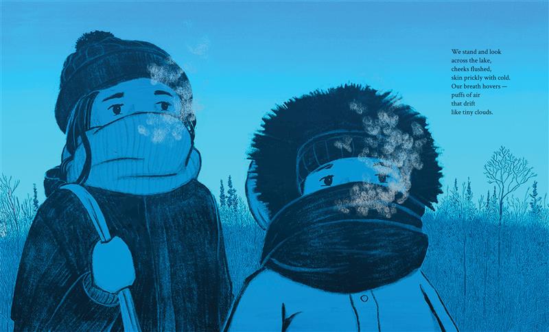  Two children in winter coats, with scarves covering their noses and mouths, look out from the page. The older child holds a bag over their shoulder and wears a hat. The younger child wears a hood over their hat. They have light skin tone. A hill and snow-covered trees fill the background. The peach-colored sky gradually becomes light blue toward the top of the page. Text: We stand and look across the lake, cheeks flushed, skin prickly with cold. Our breath hovers—puffs of air that drift like tiny clouds. 