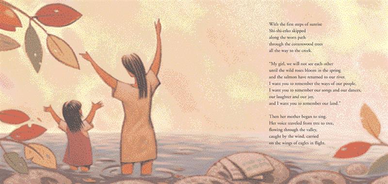  A woman and a girl with medium skin tone stand in a creek with their arms up. The text says Shi-shi-etko skipped to the creek. “My girl, we will not see each other until the wild roses bloom in the spring and the salmon have returned to our river. I want you to remember the ways of our people. I want you to remember our songs and our dances, our laughter and our joy, and I want you to remember our land.” Then she sang. Her voice traveled flowing through the valley, carried on the wings of eagles. 