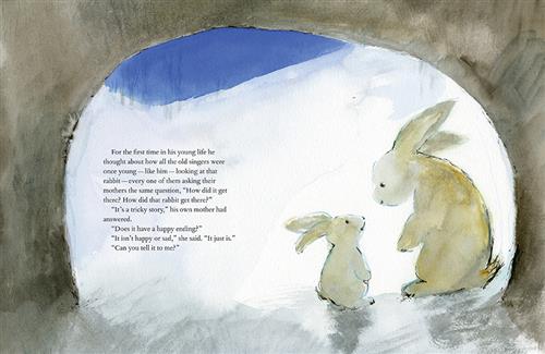  Two white rabbits, one big and one small, stand together in a cave opening. Text: For the first time in his young life he thought about how all the old singers were once young—like him—looking at that rabbit—every one of them asking their mothers the same question, “How did it get there? How did that rabbit get there?” “It’s a tricky story,” his own mother had answered. “Does it have a happy ending?” “It isn’t happy or sad,” she said. “It just is.” “Can you tell it to me?” 