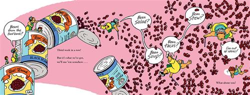  This image is a double page spread. To the left are three stacked cans. A woman with dark skin tone is with a boy on the bottom can. She says, “Beans from the food bank?” They are also on the second can. She tips a third open can over. A fourth can is open in the air. Beans spill out. The woman falls out of the third can. She says, “Bean salad? Bean soup?” To the right, beans fill the air. The woman says, “Bean tacos? Bean stew?” She says, “I’m out of ideas!” The boy falls too. He shows a question mark. 