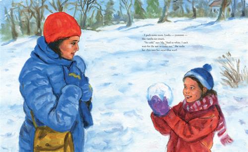  A girl and a woman stand in front of each other outside. The ground is covered in snow. The girl holds up a snowball with both hands towards the woman. She has a smile on her face. The woman looks at the girl and holds her scarf closer to her neck with both hands. Bushes and trees are in the background. Text: I pack some snow. Looks—yummm—like vanilla ice cream. “So cold.” Says Ma. “And so white. I can’t wat for the sun to come out.” She tucks her chin into her royal-blue scarf. 