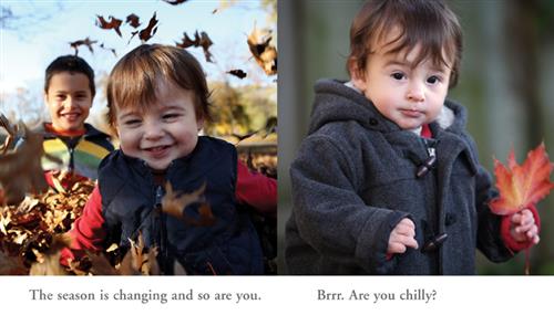  This image is a double page spread. To the left is a photograph of a baby with light skin tone and brown hair. He is sitting in a pile of brown fallen leaves. Some leaves are in the air. Behind him is an older boy with light skin tone and brown hair. Text: The season is changing and so are you. To the right is a photograph of the baby standing in a winter coat. He is holding a red and yellow maple leaf in one hand. Text: Brrr. Are you chilly? 