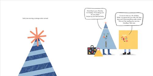  This image is a double page spread. To the left is a party hat. To the right is a square and a triangle that wears a party hat. Both have legs and faces. Suitcases are on the ground. The triangle says, “Good day to you, Monday. I’m Holiday I’ll be taking over for you today! Just put up your feet and relax.” The square says, “It’s nice to meet you, Mr. Holiday. While I do appreciate your offer, the other days and I have everything under control. We won’t be needing your services. Goodbye. Take care. 