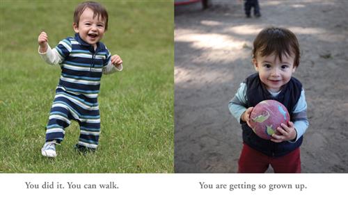  This image is a double page spread. To the left is a photograph of a baby with light skin tone and brown hair. He stands in grass with one foot out in front of him. His arms are raised. Text: You did it. You can walk. To the right is a photograph of the baby in standing in sand. He is holding a red ball with drawings of dinosaurs on it. Text: You are getting so grown up. 