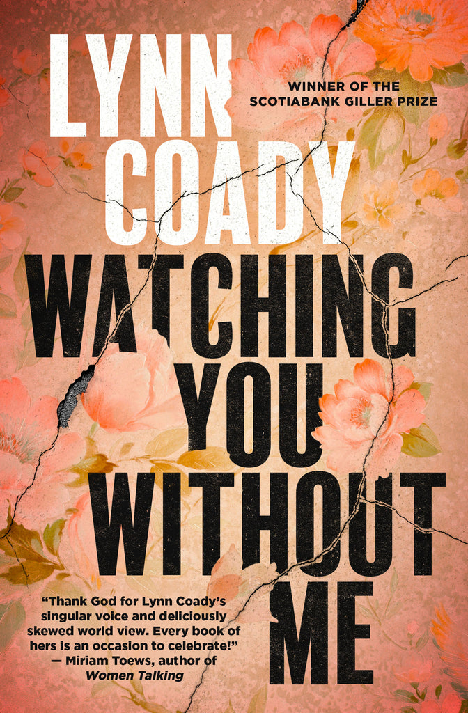  The background is a pink floral image that resembles wallpaper. The image has cracks running through it that also run over the title and the authorÕs name. Some parts of the cracks are wide and show dark-grey concrete underneath. Text: Watching You Without Me. Lynn Coady. Winner of the Scotiabank Giller Prize. ÒThank God for Lynn CoadyÕs singular voice and deliciously skewed world view. Every book of hers in an occasion to celebrate!Ó Ð Miriam Toews, author of Women Talking. 