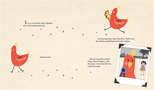  A red chicken walks across the page. Its footsteps are etched in the ground. There are two images of the chicken and a polaroid picture. In the polaroid is the chicken with a blue medal on its chest and a girl with light skin tone waving. Text: It all started with a chicken who could walk backwards and forwards. A newspaperman came from New York to see the chicken, and Flannery became famous. But not long after, people forgot about Flannery. And she began to feel that life was a little too quiet. 