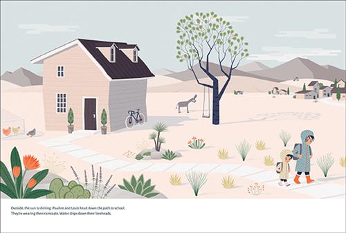  A small neighbourhood of houses is in a desert. The ground is beige and has small plants and cacti growing along a pathway to a small house. Beside the house is a chicken coop and on the other side is a donkey. Two children with light skin tone walk down the pathway away from the house. They are wearing raincoats and rainboots. Mountains are in the distance. Text: Outside, the sun is shining. Pauline and Louis head down the path to school. They’re wearing their raincoats. Water drips down their foreheads. 