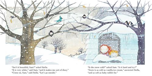  It is snowing. Two bare trees are in front of a house. A boy and a girl with light skin tone are in a window. The girl has red hair and presses her hands against the glass. The boy has blond hair. Text: Isn’t it beautiful, Sam?” asked Stella. “It is very white,” said Sam, “And it makes me sort of dizzy.” “Come on, Sam,” said Stella. “Let’s go outside.” “Is the snow cold?” asked Sam. “Is it hard and icy?” “Snow is as cold as vanilla ice cream,” answered Stella, “and as soft as baby rabbit fur.” 