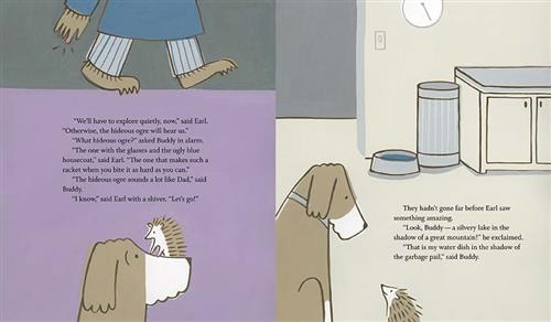  This image is a double page spread. To the left, a hedgehog is on a dog’s nose. In front are furry feet and a hand. The text says the hedgehog, Earl, wants to explore quietly so the ogre doesn’t hear them. The dog, Buddy, asks which ogre. Earl says the one with glasses and an ugly blue housecoat. Buddy says that sounds like Dad. To the right, is a dog bowl in a kitchen. The text says Earl saw something amazing- a silvery lake in the shadow of a great mountain. Buddy says it’s his water bowl and the garbage. 