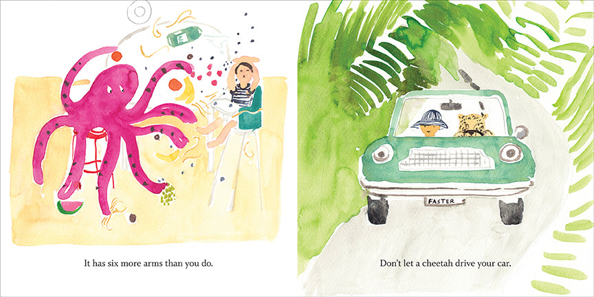  This image is a double page spread. To the left is an octopus on a stool. A child with light skin tone is in a highchair. The child raises its hands closes its eyes. The octopus has fruit in its hands. Fruit and a carton of milk go over the highchair. Text: It has six more arms than you do. To the right, a blue car with “Faster” as its license plate drives through the jungle. In the car is a person with light skin tone and a cheetah. The cheetah drives. Text: Don’t let a cheetah drive your car. 