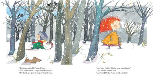  It is snowing. A boy and a girl with light skin tone walk in a forest of bare trees. The girl has red hair and pulls a sled behind her on a rope. The boy has blond hair and sits on the sled. A brown dog is in the snow beside them. Birds are in the trees. Text: “Do dogs get cold?” asked Sam. “No,” said Stella. “Dogs wear fur coats. “Do birds get goosebumps?” asked Sam. “No,” said Stella. “Birds wear snowboots.” “Like mine?” asked Sam. “Yes,” said Stella, “only much smaller.” 