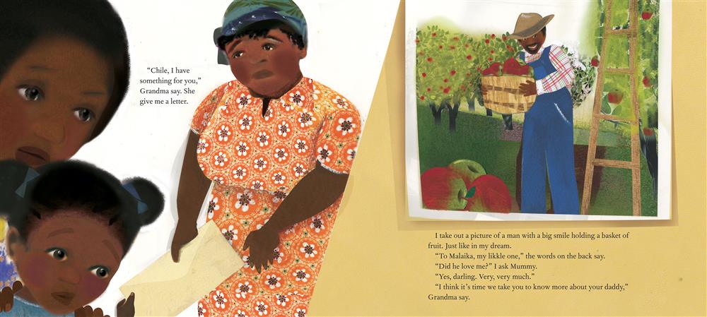  The image is split in two. Left: An older woman hands an envelope to a girl; a woman watches. Text: “Chile, I have something for you,” Grandma say. She give me a letter. Right: A photo of a man in an orchard. Text: I take out a picture of a man with a big smile holding a basket of fruit. Just like in my dream. “To Malaika, my likkle one,” the words on the back say. “Did he love me?” I ask Mummy. “Yes, darling. Very, very much.” “I think it’s time we take you to know more about your daddy,” Grandma say. 