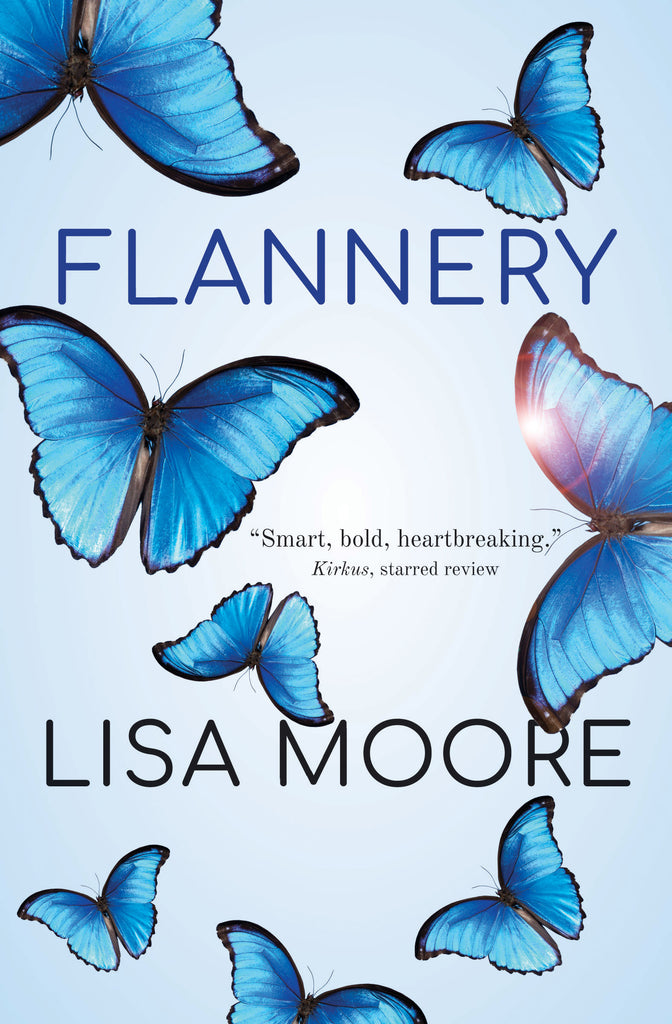  Eight blue butterflies with a strip of black around their wings fly against a light blue background. Each butterfly has their wings flat, and they vary in size. A solar flare shows through one butterfly’s wing. Text: Flannery. Lisa Moore. “Smart, bold, heartbreaking.” Kirkus, starred review. 