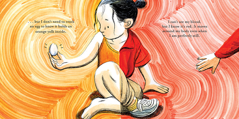  A girl with light skin tone and black hair sits crossed legged. The image is split so one side of her wears a red shirt, beige pants, and a sneaker, while the other half wears an orange bathing suit and no shoes. She has a hand on the ground, and an egg in the other. She looks at the egg. A hand with light skin tone reaches to her. Text: …but I don’t need to crack an egg to know it holds an orange yolk inside. I can’t see my blood, but I know it’s red. It moves around my body even when I am perfectly still. 