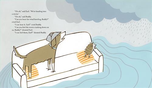  It is raining over the water and storm clouds are overhead. On the water is a white couch. A brown and white dog and a hedgehog are standing up on the couch looking toward the coming rain. Text: “Uh-oh,” said Earl. “Were heading into a storm.” “Uh-oh,” said Buddy. “Can you hear the wind howling, Buddy?” cried Earl. “I can hear it, Earl!” cried Buddy. “Can you feel the waves crashing down on us, Buddy?” shouted Earl. “I can feel them, Earl!” shouted Buddy. 