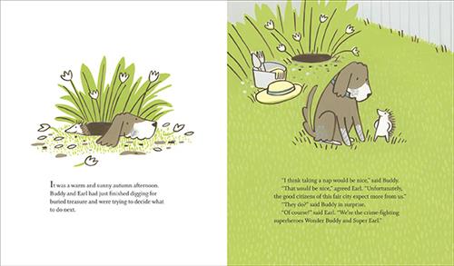  This image is a double page spread. To the left a dog and a hedgehog peak out of a hole. Text: It was a warm and sunny autumn afternoon. Buddy and Earl had just finished digging for buried treasure and were trying to decide what to do next. To the right is a garden. They stand in the grass. Behind is a hole, a hat, and a pale. The text says Buddy wants to nap, but Earl says they can’t. They have a job to do as crime-fighting superheroes. 
