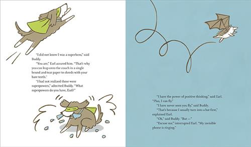  This image is a double page spread. To the left, a flying dog has a green cape and mask. Next, the dog tears paper. The text says Buddy didn’t know he was a superhero. Earl that’s why he can leap over the couch and tear up paper. Buddy didn’t know they were powers. To the right Earl flies with bat wings. The text says Earl has the power of positive thinking and flight. Buddy says he has never seen him fly. Earl says he turns into a bat first. Buddy tries to question him, but Earl answers an invisible phone. 